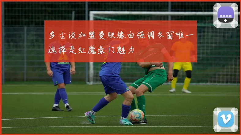 多古谈加盟曼联缘由强调冬窗唯一选择是红魔豪门魅力