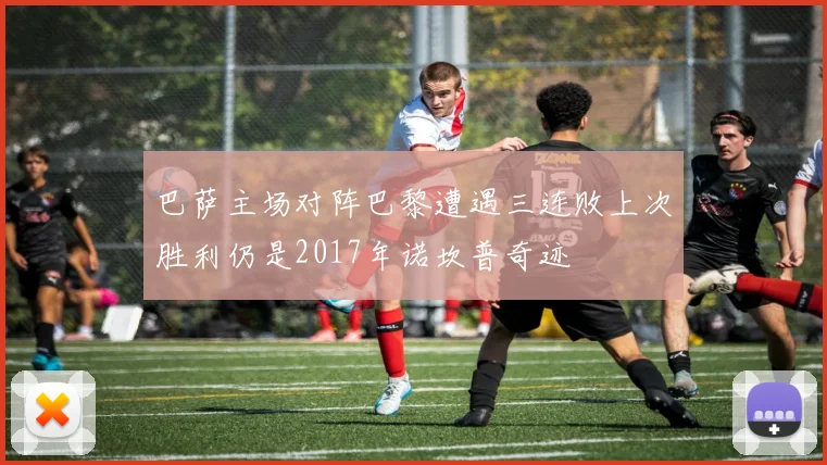 巴萨主场对阵巴黎遭遇三连败上次胜利仍是2017年诺坎普奇迹