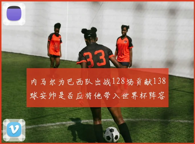 内马尔为巴西队出战128场贡献138球安帅是否应将他带入世界杯阵容