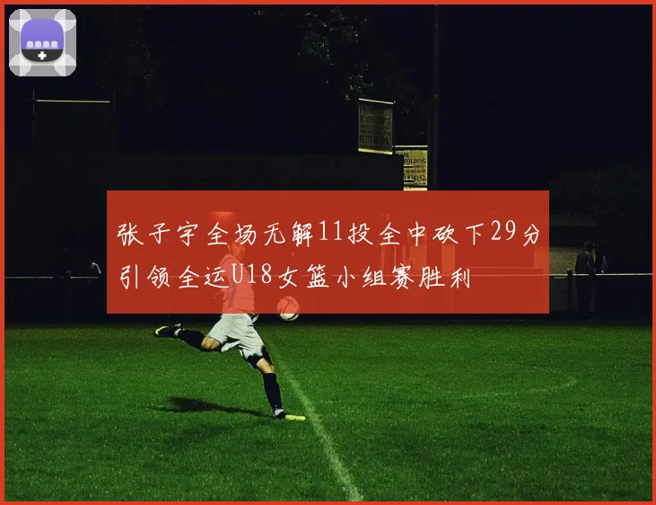 张子宇全场无解11投全中砍下29分引领全运U18女篮小组赛胜利