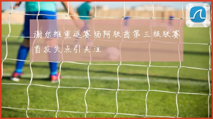 谢尔维重返赛场阿联酋第三级联赛首发失点引关注