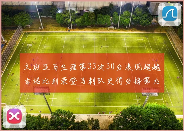 文班亚马生涯第33次30分表现超越吉诺比利荣登马刺队史得分榜第九位