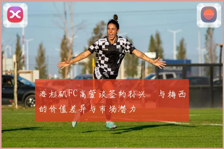 洛杉矶FC高管谈签约孙兴慜与梅西的价值差异与市场潜力