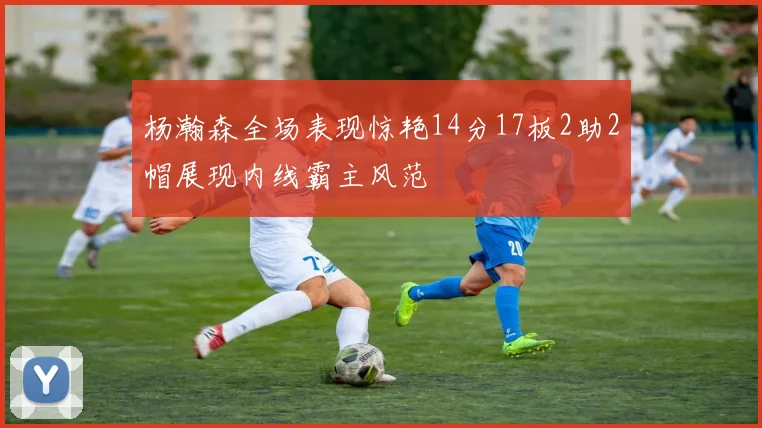 杨瀚森全场表现惊艳14分17板2助2帽展现内线霸主风范