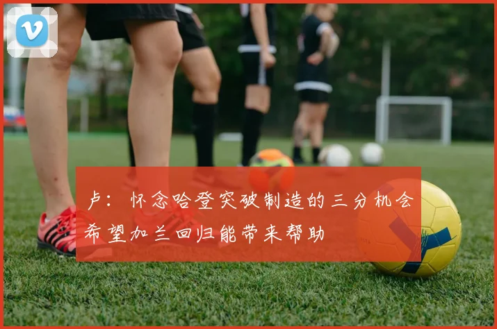 卢：怀念哈登突破制造的三分机会希望加兰回归能带来帮助